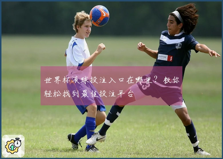 世界杯滚球投注入口在哪里？教你轻松找到最佳投注平台