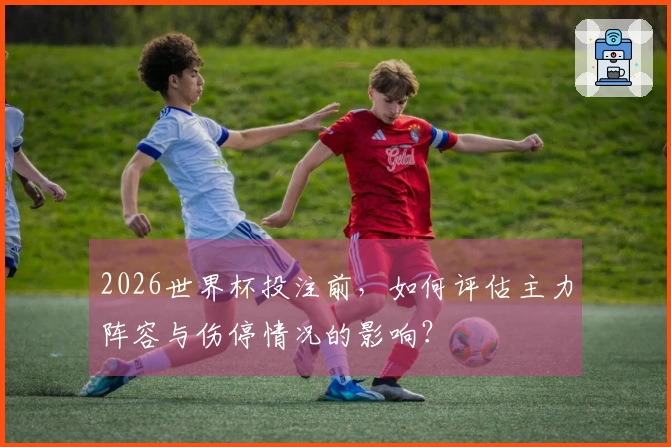 2026世界杯投注前，如何评估主力阵容与伤停情况的影响？