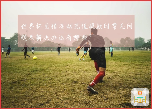 世界杯竞猜活动充值提款时常见问题及解决办法有哪些？