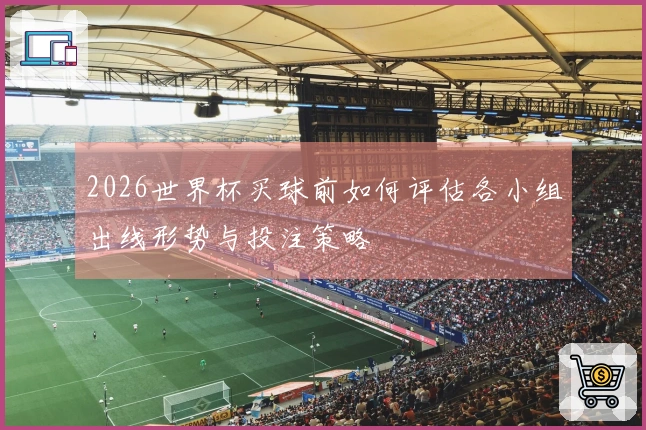 2026世界杯买球前如何评估各小组出线形势与投注策略