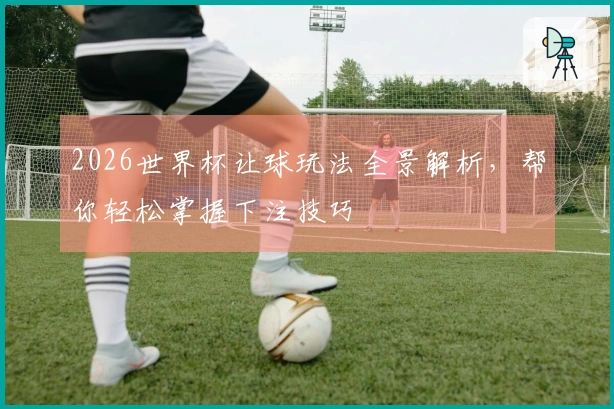 2026世界杯让球玩法全景解析，帮你轻松掌握下注技巧
