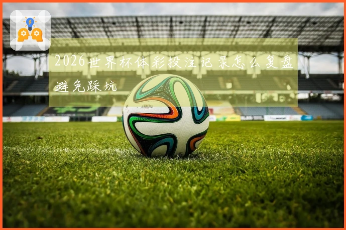 2026世界杯体彩投注记录怎么复盘避免踩坑