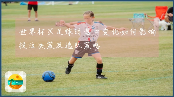 世界杯买足球时盘口变化如何影响投注决策及选队策略